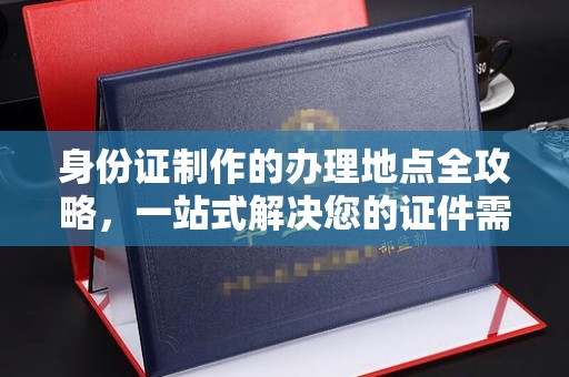 秦汉身份证制作的办理地点全攻略，一站式解决您的证件需求